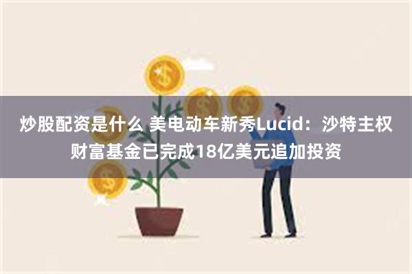 炒股配资是什么 美电动车新秀Lucid：沙特主权财富基金已完成18亿美元追加投资