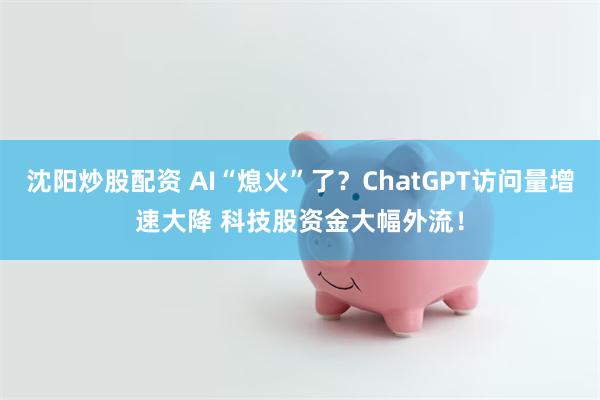 沈阳炒股配资 AI“熄火”了？ChatGPT访问量增速大降 科技股资金大幅外流！