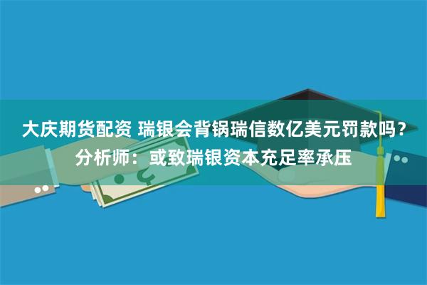 大庆期货配资 瑞银会背锅瑞信数亿美元罚款吗？分析师：或致瑞银资本充足率承压