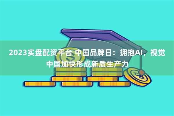 2023实盘配资平台 中国品牌日：拥抱AI，视觉中国加快形成新质生产力