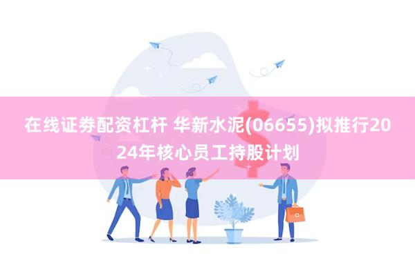 在线证劵配资杠杆 华新水泥(06655)拟推行2024年核心员工持股计划