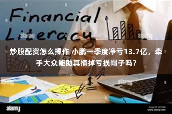 炒股配资怎么操作 小鹏一季度净亏13.7亿，牵手大众能助其摘掉亏损帽子吗？