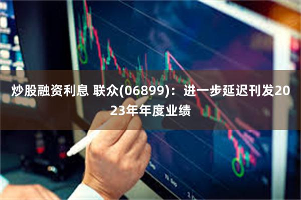 炒股融资利息 联众(06899)：进一步延迟刊发2023年年度业绩