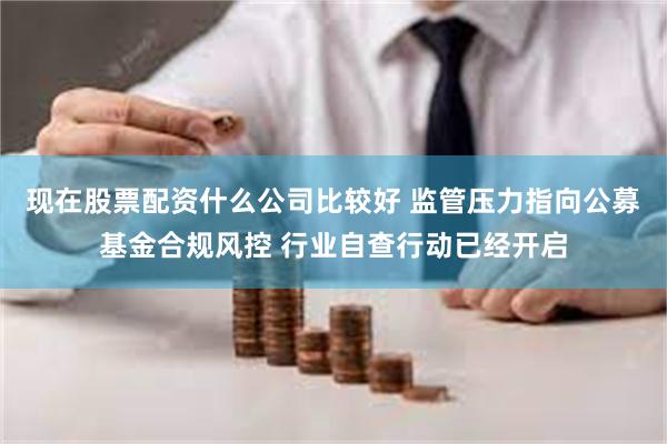 现在股票配资什么公司比较好 监管压力指向公募基金合规风控 行业自查行动已经开启