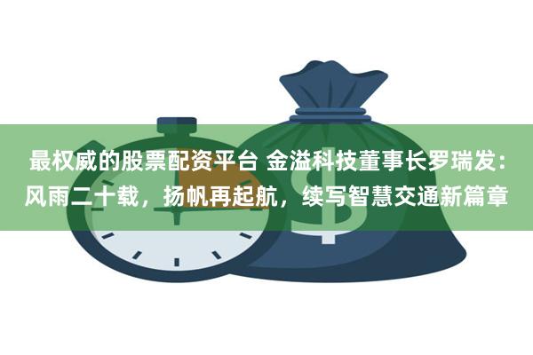 最权威的股票配资平台 金溢科技董事长罗瑞发：风雨二十载，扬帆再起航，续写智慧交通新篇章