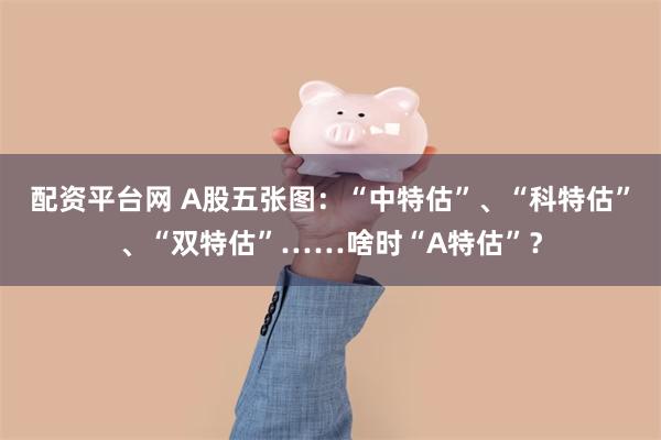 配资平台网 A股五张图：“中特估”、“科特估”、“双特估”……啥时“A特估”？