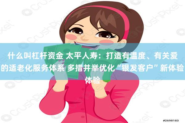 什么叫杠杆资金 太平人寿：打造有温度、有关爱的适老化服务体系 多措并举优化“银发客户”新体验