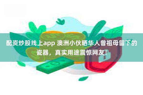 配资炒股线上app 澳洲小伙晒华人曾祖母留下的瓷器，真实用途震惊网友！