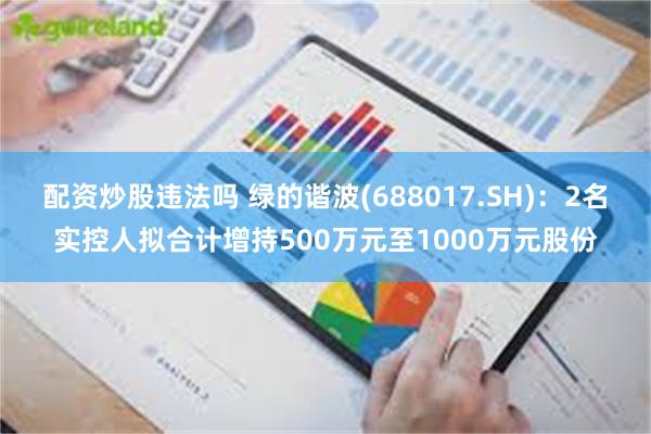 配资炒股违法吗 绿的谐波(688017.SH)：2名实控人拟合计增持500万元至1000万元股份