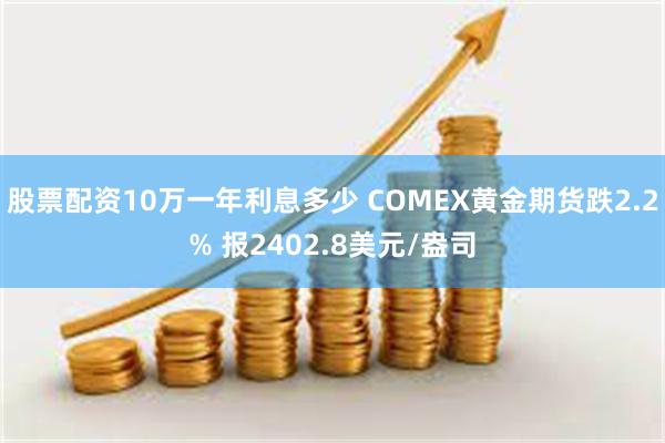 股票配资10万一年利息多少 COMEX黄金期货跌2.2% 报2402.8美元/盎司