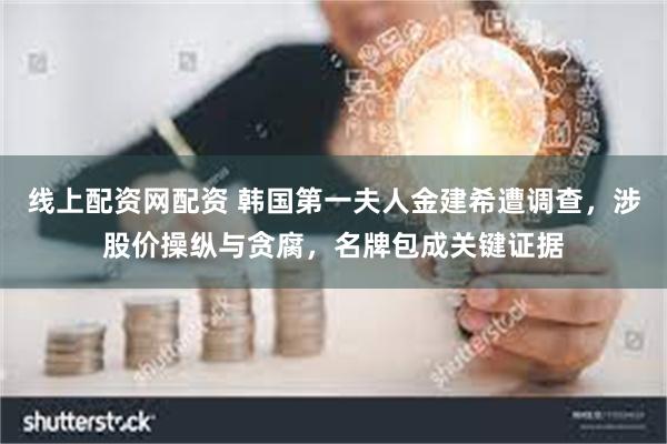 线上配资网配资 韩国第一夫人金建希遭调查，涉股价操纵与贪腐，名牌包成关键证据