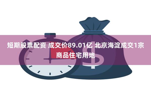 短期股票配资 成交价89.01亿 北京海淀成交1宗商品住宅用地