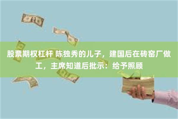 股票期权杠杆 陈独秀的儿子，建国后在砖窑厂做工，主席知道后批示：给予照顾