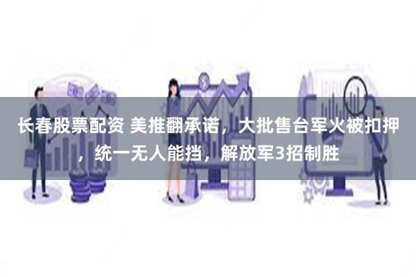 长春股票配资 美推翻承诺，大批售台军火被扣押，统一无人能挡，解放军3招制胜