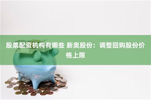 股票配资机构有哪些 新奥股份：调整回购股份价格上限