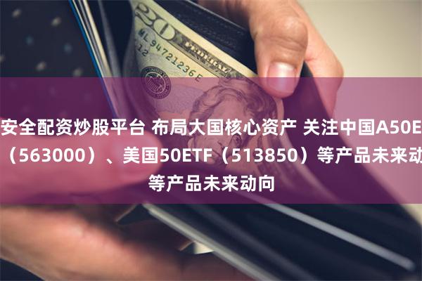 安全配资炒股平台 布局大国核心资产 关注中国A50ETF（563000）、美国50ETF（513850）等产品未来动向