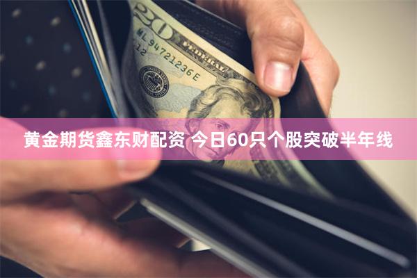 黄金期货鑫东财配资 今日60只个股突破半年线