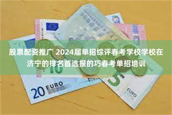 股票配资推广 2024届单招综评春考学校学校在济宁的排名首选报的巧春考单招培训