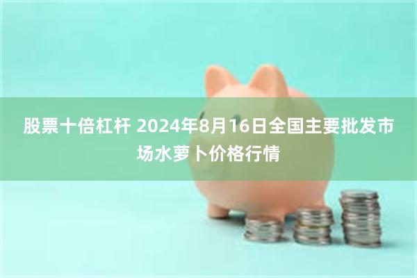 股票十倍杠杆 2024年8月16日全国主要批发市场水萝卜价格行情