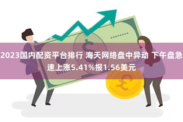 2023国内配资平台排行 海天网络盘中异动 下午盘急速上涨5.41%报1.56美元