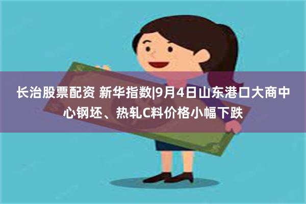 长治股票配资 新华指数|9月4日山东港口大商中心钢坯、热轧C料价格小幅下跌