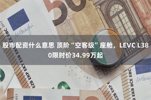 股市配资什么意思 顶阶“空客级”座舱，LEVC L380限时价34.99万起