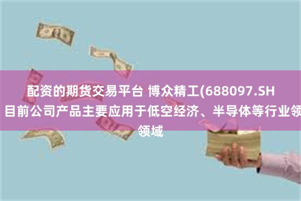 配资的期货交易平台 博众精工(688097.SH)：目前公司产品主要应用于低空经济、半导体等行业领域