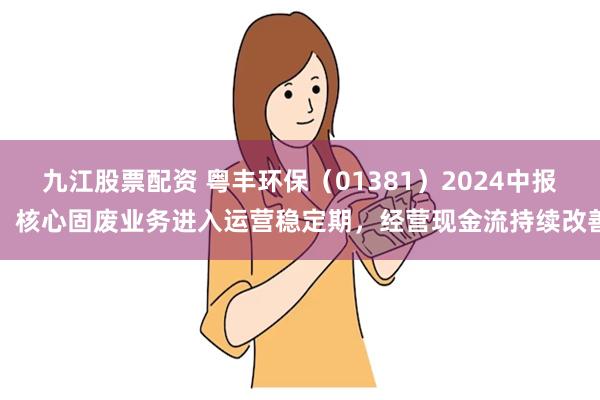 九江股票配资 粤丰环保（01381）2024中报：核心固废业务进入运营稳定期，经营现金流持续改善