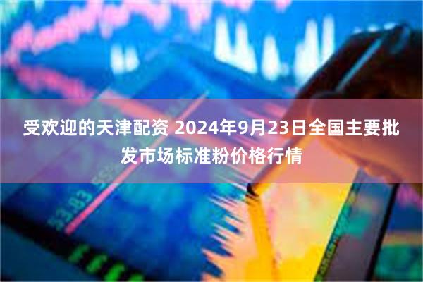 受欢迎的天津配资 2024年9月23日全国主要批发市场标准粉价格行情