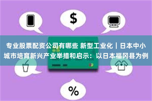 专业股票配资公司有哪些 新型工业化｜日本中小城市培育新兴产业举措和启示：以日本福冈县为例