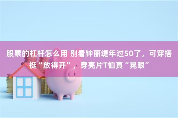 股票的杠杆怎么用 别看钟丽缇年过50了，可穿搭挺“放得开”，穿亮片T恤真“晃眼”