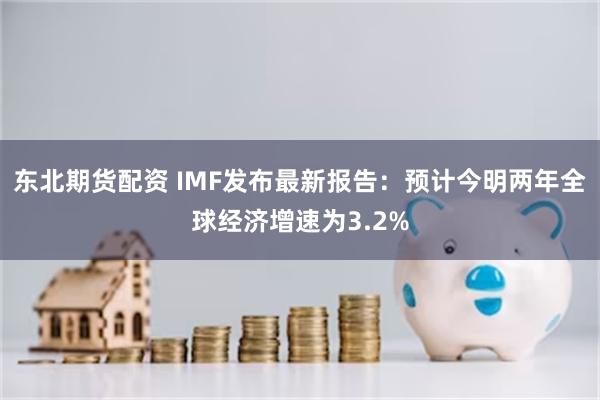 东北期货配资 IMF发布最新报告：预计今明两年全球经济增速为3.2%