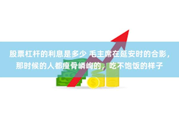 股票杠杆的利息是多少 毛主席在延安时的合影，那时候的人都瘦骨嶙峋的，吃不饱饭的样子