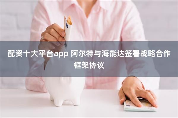 配资十大平台app 阿尔特与海能达签署战略合作框架协议