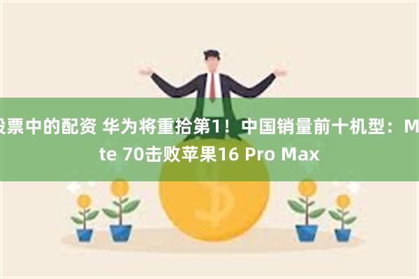 股票中的配资 华为将重拾第1！中国销量前十机型：Mate 70击败苹果16 Pro Max