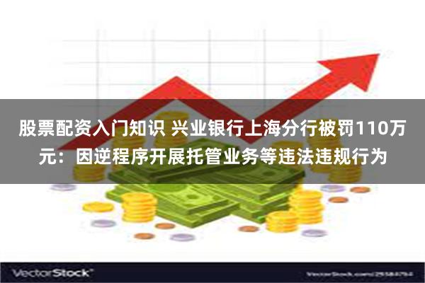 股票配资入门知识 兴业银行上海分行被罚110万元：因逆程序开展托管业务等违法违规行为