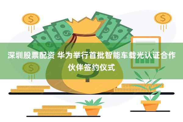 深圳股票配资 华为举行首批智能车载光认证合作伙伴签约仪式