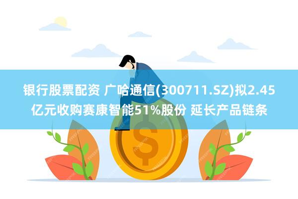 银行股票配资 广哈通信(300711.SZ)拟2.45亿元收购赛康智能51%股份 延长产品链条