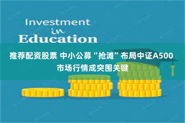 推荐配资股票 中小公募“抢滩”布局中证A500 市场行情成突围关键