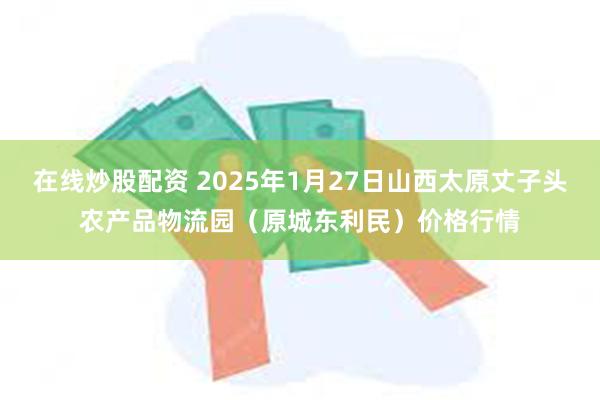 在线炒股配资 2025年1月27日山西太原丈子头农产品物流园（原城东利民）价格行情