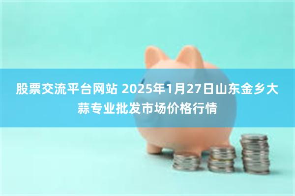 股票交流平台网站 2025年1月27日山东金乡大蒜专业批发市场价格行情