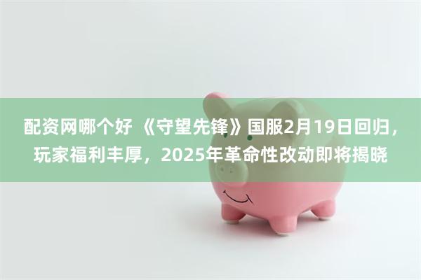 配资网哪个好 《守望先锋》国服2月19日回归，玩家福利丰厚，2025年革命性改动即将揭晓