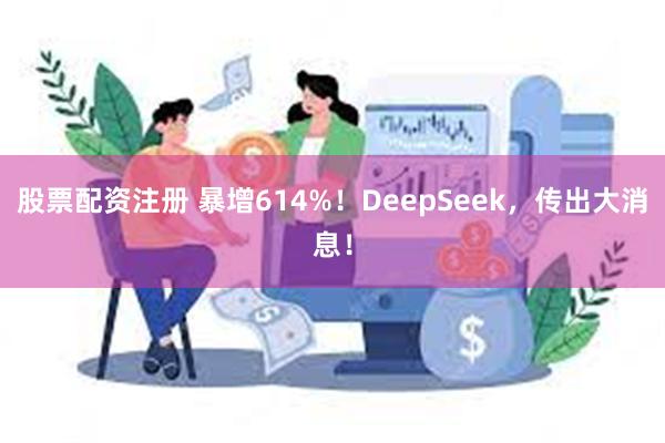 股票配资注册 暴增614%！DeepSeek，传出大消息！