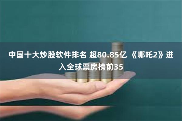 中国十大炒股软件排名 超80.85亿 《哪吒2》进入全球票房榜前35